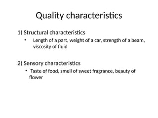 Quality characteristics
1) Structural characteristics
• Length of a part, weight of a car, strength of a beam,
viscosity of fluid
2) Sensory characteristics
• Taste of food, smell of sweet fragrance, beauty of
flower
 