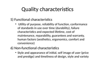 Quality characteristics
5) Functional characteristics
• Utility of purpose, reliability of function, conformance
of standards in use over time (durability), failure
characteristics and expected lifetime, cost of
maintenance, reparability, guarantees and warranty,
human factors (aesthetics, ergonomics, comfort and
convenience)
6) Non-functional characteristics
• Style and appearance of initial, self image of user (price
and prestige) and timeliness of design, style and variety
 