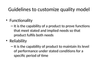 Guidelines to customize quality model
• Functionality
– It is the capability of a product to prove functions
that meet stated and implied needs so that
product fulfils both needs
• Reliability
– It is the capability of product to maintain its level
of performance under stated conditions for a
specific period of time
 