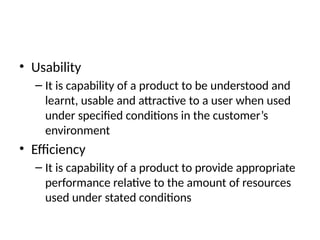 • Usability
– It is capability of a product to be understood and
learnt, usable and attractive to a user when used
under specified conditions in the customer’s
environment
• Efficiency
– It is capability of a product to provide appropriate
performance relative to the amount of resources
used under stated conditions
 