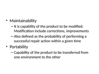 • Maintainability
– It is capability of the product to be modified.
Modification include corrections, improvements
– Also defined as the probability of performing a
successful repair action within a given time
• Portability
– Capability of the product to be transferred from
one environment to the other
 