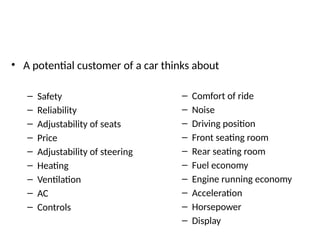 • A potential customer of a car thinks about
– Safety
– Reliability
– Adjustability of seats
– Price
– Adjustability of steering
– Heating
– Ventilation
– AC
– Controls
– Comfort of ride
– Noise
– Driving position
– Front seating room
– Rear seating room
– Fuel economy
– Engine running economy
– Acceleration
– Horsepower
– Display
 