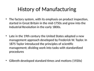History of Manufacturing
• The factory system, with its emphasis on product inspection,
started in Great Britain in the mid-1750s and grew into the
Industrial Revolution in the early 1800s.
• Late in the 19th century the United States adopted a new
management approach developed by Frederick W. Taylor. In
1875 Taylor introduced the principles of scientific
management; dividing work into tasks with standardized
procedures
• Gilbreth developed standard times and motions (1920s)
 