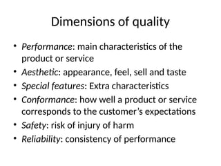 Dimensions of quality
• Performance: main characteristics of the
product or service
• Aesthetic: appearance, feel, sell and taste
• Special features: Extra characteristics
• Conformance: how well a product or service
corresponds to the customer’s expectations
• Safety: risk of injury of harm
• Reliability: consistency of performance
 