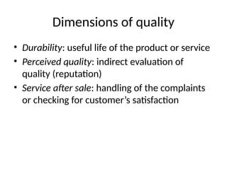 Dimensions of quality
• Durability: useful life of the product or service
• Perceived quality: indirect evaluation of
quality (reputation)
• Service after sale: handling of the complaints
or checking for customer’s satisfaction
 