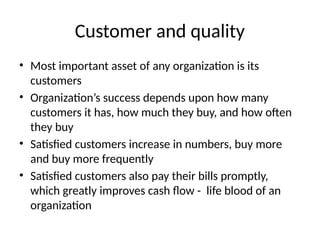 Customer and quality
• Most important asset of any organization is its
customers
• Organization’s success depends upon how many
customers it has, how much they buy, and how often
they buy
• Satisfied customers increase in numbers, buy more
and buy more frequently
• Satisfied customers also pay their bills promptly,
which greatly improves cash flow - life blood of an
organization
 