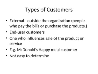Types of Customers
• External - outside the organization (people
who pay the bills or purchase the products.)
• End-user customers
• One who influences sale of the product or
service
• E.g. McDonald’s Happy meal customer
• Not easy to determine
 