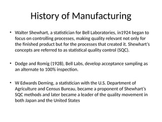 History of Manufacturing
• Walter Shewhart, a statistician for Bell Laboratories, in1924 began to
focus on controlling processes, making quality relevant not only for
the finished product but for the processes that created it. Shewhart’s
concepts are referred to as statistical quality control (SQC).
• Dodge and Romig (1928), Bell Labs, develop acceptance sampling as
an alternate to 100% inspection.
• W Edwards Deming, a statistician with the U.S. Department of
Agriculture and Census Bureau, became a proponent of Shewhart’s
SQC methods and later became a leader of the quality movement in
both Japan and the United States
 