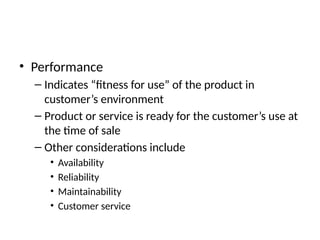 • Performance
– Indicates “fitness for use” of the product in
customer’s environment
– Product or service is ready for the customer’s use at
the time of sale
– Other considerations include
• Availability
• Reliability
• Maintainability
• Customer service
 