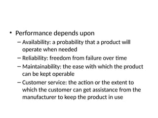• Performance depends upon
– Availability: a probability that a product will
operate when needed
– Reliability: freedom from failure over time
– Maintainability: the ease with which the product
can be kept operable
– Customer service: the action or the extent to
which the customer can get assistance from the
manufacturer to keep the product in use
 