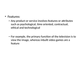 • Features:
– Any product or service involves features or attributes
such as psychological, time oriented, contractual,
ethical and technological
– For example, the primary function of the television is to
view the image, whereas inbuilt video games are a
feature
 