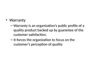 • Warranty
– Warranty is an organization’s public profile of a
quality product backed up by guarantee of the
customer satisfaction.
– It forces the organization to focus on the
customer’s perception of quality
 