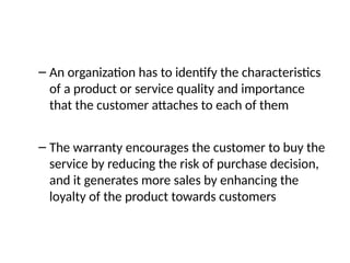 – An organization has to identify the characteristics
of a product or service quality and importance
that the customer attaches to each of them
– The warranty encourages the customer to buy the
service by reducing the risk of purchase decision,
and it generates more sales by enhancing the
loyalty of the product towards customers
 