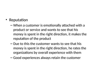 • Reputation
– When a customer is emotionally attached with a
product or service and wants to see that his
money is spent in the right direction, it makes the
reputation of the product
– Due to this the customer wants to see that his
money is spent in the right direction, he rates the
organizations by overall experience with them
– Good experiences always retain the customer
 