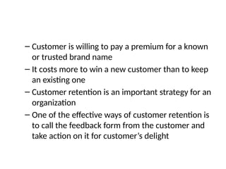 – Customer is willing to pay a premium for a known
or trusted brand name
– It costs more to win a new customer than to keep
an existing one
– Customer retention is an important strategy for an
organization
– One of the effective ways of customer retention is
to call the feedback form from the customer and
take action on it for customer’s delight
 