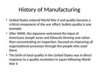 History of Manufacturing
• United States entered World War II and quality became a
critical component of the war effort; bullets quality is one
example.
• After WWII, the Japanese welcomed the input of
Americans Joseph Juran and Edwards Deming and rather
than concentrating on inspection, focused on improving all
organizational processes through the people who used
them.
• The birth of total quality in the United States was in direct
response to a quality revolution in Japan following World
War II
 