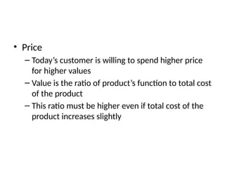 • Price
– Today’s customer is willing to spend higher price
for higher values
– Value is the ratio of product’s function to total cost
of the product
– This ratio must be higher even if total cost of the
product increases slightly
 