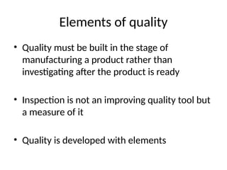 Elements of quality
• Quality must be built in the stage of
manufacturing a product rather than
investigating after the product is ready
• Inspection is not an improving quality tool but
a measure of it
• Quality is developed with elements
 