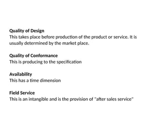 Quality of Design
This takes place before production of the product or service. It is
usually determined by the market place.
Quality of Conformance
This is producing to the specification
Availability
This has a time dimension
Field Service
This is an intangible and is the provision of "after sales service"
 