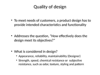 Quality of design
• To meet needs of customers, a product design has to
provide intended characteristics and functionality
• Addresses the question, “How effectively does the
design meet its objectives?”
• What is considered in design?
• Appearance, reliability, maintainability (Designer)
• Strength, speed, chemical resistance or subjective
resistance, such as odor, texture, styling and pattern
 