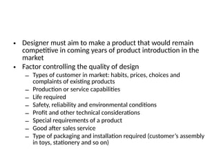 • Designer must aim to make a product that would remain
competitive in coming years of product introduction in the
market
• Factor controlling the quality of design
– Types of customer in market: habits, prices, choices and
complaints of existing products
– Production or service capabilities
– Life required
– Safety, reliability and environmental conditions
– Profit and other technical considerations
– Special requirements of a product
– Good after sales service
– Type of packaging and installation required (customer’s assembly
in toys, stationery and so on)
 