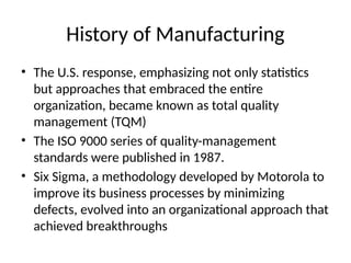 History of Manufacturing
• The U.S. response, emphasizing not only statistics
but approaches that embraced the entire
organization, became known as total quality
management (TQM)
• The ISO 9000 series of quality-management
standards were published in 1987.
• Six Sigma, a methodology developed by Motorola to
improve its business processes by minimizing
defects, evolved into an organizational approach that
achieved breakthroughs
 