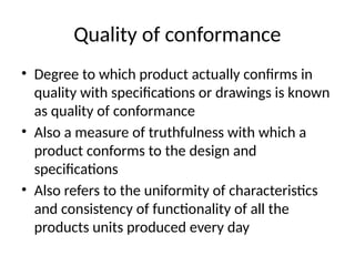 Quality of conformance
• Degree to which product actually confirms in
quality with specifications or drawings is known
as quality of conformance
• Also a measure of truthfulness with which a
product conforms to the design and
specifications
• Also refers to the uniformity of characteristics
and consistency of functionality of all the
products units produced every day
 