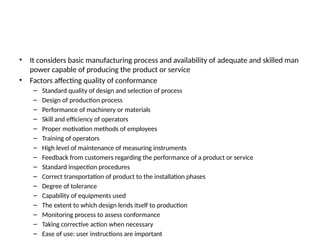 • It considers basic manufacturing process and availability of adequate and skilled man
power capable of producing the product or service
• Factors affecting quality of conformance
– Standard quality of design and selection of process
– Design of production process
– Performance of machinery or materials
– Skill and efficiency of operators
– Proper motivation methods of employees
– Training of operators
– High level of maintenance of measuring instruments
– Feedback from customers regarding the performance of a product or service
– Standard inspection procedures
– Correct transportation of product to the installation phases
– Degree of tolerance
– Capability of equipments used
– The extent to which design lends itself to production
– Monitoring process to assess conformance
– Taking corrective action when necessary
– Ease of use: user instructions are important
 
