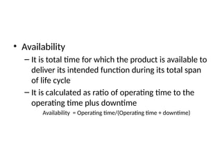 • Availability
– It is total time for which the product is available to
deliver its intended function during its total span
of life cycle
– It is calculated as ratio of operating time to the
operating time plus downtime
Availability = Operating time/(Operating time + downtime)
 