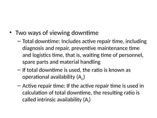 • Two ways of viewing downtime
– Total downtime: Includes active repair time, including
diagnosis and repair, preventive maintenance time
and logistics time, that is, waiting time of personnel,
spare parts and material handling
– If total downtime is used, the ratio is known as
operational availability (Ao)
– Active repair time: If the active repair time is used in
calculation of total downtime, the resulting ratio is
called intrinsic availability (Ai)
 