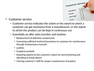 • Customer service
– Customer service indicates the action or the extent to which a
customer can get assistance from a manufacturer, or the extent
to which the product can be kept in continuous use
– Essentially an after sales function and involves
• Replacement of defective components
• Conveying sufficient technical knowhow to customer for maintenance
through maintenance manuals
• Leaflets
• Graphical symbols
• Deputing experts to the customer’s place for commissioning and
attending to break downs
• Training customer’s staff for proper maintenance of product
 