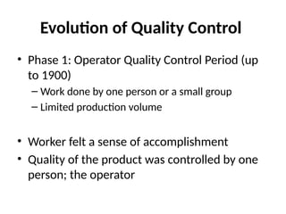Evolution of Quality Control
• Phase 1: Operator Quality Control Period (up
to 1900)
– Work done by one person or a small group
– Limited production volume
• Worker felt a sense of accomplishment
• Quality of the product was controlled by one
person; the operator
 