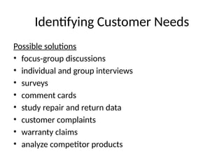 Identifying Customer Needs
Possible solutions
• focus-group discussions
• individual and group interviews
• surveys
• comment cards
• study repair and return data
• customer complaints
• warranty claims
• analyze competitor products
 
