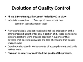 Evolution of Quality Control
• Phase 2: Foreman Quality Control Period (1900 to 1920)
• Industrial revolution Concept of mass production
based on specialization of labor
• Now an individual was not responsible for the production of the
entire product but rather for only a portion of it. Those performing
similar operations were grouped together. A supervisor that
directed that operation now had the task of ensuring that quality
was achieved.
• Drawback: decrease in workers sense of accomplishment and pride
in their work.
• Foreman or supervisor controlled the quality of the product .
 