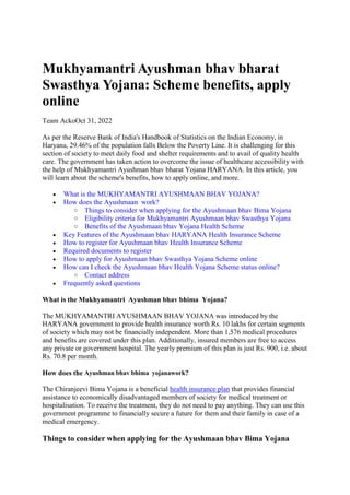 Mukhyamantri Ayushman bhav bharat
Swasthya Yojana: Scheme benefits, apply
online
Team AckoOct 31, 2022
As per the Reserve Bank of India's Handbook of Statistics on the Indian Economy, in
Haryana, 29.46% of the population falls Below the Poverty Line. It is challenging for this
section of society to meet daily food and shelter requirements and to avail of quality health
care. The government has taken action to overcome the issue of healthcare accessibility with
the help of Mukhyamantri Ayushman bhav bharat Yojana HARYANA. In this article, you
will learn about the scheme's benefits, how to apply online, and more.
 What is the MUKHYAMANTRI AYUSHMAAN BHAV YOJANA?
 How does the Ayushmaan work?
o Things to consider when applying for the Ayushmaan bhav Bima Yojana
o Eligibility criteria for Mukhyamantri Ayushmaan bhav Swasthya Yojana
o Benefits of the Ayushmaan bhav Yojana Health Scheme
 Key Features of the Ayushmaan bhav HARYANA Health Insurance Scheme
 How to register for Ayushmaan bhav Health Insurance Scheme
 Required documents to register
 How to apply for Ayushmaan bhav Swasthya Yojana Scheme online
 How can I check the Ayushmaan bhav Health Yojana Scheme status online?
o Contact address
 Frequently asked questions
What is the Mukhyamantri Ayushman bhav bhima Yojana?
The MUKHYAMANTRI AYUSHMAAN BHAV YOJANA was introduced by the
HARYANA government to provide health insurance worth Rs. 10 lakhs for certain segments
of society which may not be financially independent. More than 1,576 medical procedures
and benefits are covered under this plan. Additionally, insured members are free to access
any private or government hospital. The yearly premium of this plan is just Rs. 900, i.e. about
Rs. 70.8 per month.
How does the Ayushman bhav bhima yojanawork?
The Chiranjeevi Bima Yojana is a beneficial health insurance plan that provides financial
assistance to economically disadvantaged members of society for medical treatment or
hospitalisation. To receive the treatment, they do not need to pay anything. They can use this
government programme to financially secure a future for them and their family in case of a
medical emergency.
Things to consider when applying for the Ayushmaan bhav Bima Yojana
 
