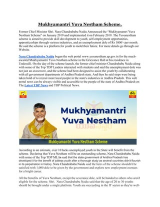 Mukhyamantri Yuva Nestham Scheme.
Former Chief Minister Shri. Nara Chandrababu Naidu Announced the “Mukhyamantri Yuva
Nestham Scheme” on January 2019 and implemented it on February 2019. The Yuvanestham
scheme is aimed to provide skill development to youth, self-employment opportunities,
apprenticeships through various industries, and an unemployment dole of Rs 1000/- per month.
He said the scheme is a platform for youth to mold their future. For more details go through our
Website.
Nara Chandrababu Naidu began the web portal www.yuvanestham.ap.gov.in for the much-
awaited Mukhyamantri Yuva Nestham scheme in the Grievance Hall at his residence in
Undavalli. On the day of the scheme launch, the former chief minister Chandrababu Naidu along
with some of the Top TDP Leaders interacted with students and said the unemployment dole was
not just an atonement, and the scheme had been designed to assist the youth by collaborating
with all government departments of Andhra Pradesh state. And then he said steps were being
taken hold of to recruit more local people in the state's industries in Andhra Pradesh. This web
portal news can be always visible and accessible to the people of the state of Andhra Pradesh on
The Latest TDP News and TDP Political News.
According to an estimate, over 10 lacks unemployed youth in the State will benefit from the
scheme. Declaring that Yuva Nestham will be an outstanding scheme, Nara Chandrababu Naidu
with some of the Top TDP MLAs said that the state government of Andhra Pradesh has
developed it for the benefit of jobless youth after a thorough study as several countries didn't flourish
in its perpetration in history. Nara Chandrababu Naidu said the heirs of the scheme shouldn't be
satisfied with 1,000 dole to be given by the government and explore new employment avenues
for a bright career.
All the benefits of Yuva Nestham, except the severance dole, will be handed to others who aren't
eligible for the scheme. Shri. Nara Chandrababu Naidu said that the age of 20 to 30 youths
should be brought under a single platform. Youth are succeeding in the IT sector as they're well-
 