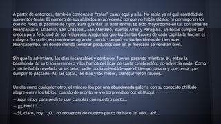 A partir de entonces, también comenzó a “zafar” casas aquí y allá. No sabía ya ni qué cantidad de
aposentos tenía. El número de sus ahijados se acrecentó porque no había sábado ni domingo en los
que no fuera el padrino de rigor. Para guardar las apariencias se hizo mayordomo en las cofradías de
Huancapucro, Uliachín, San Cristóbal, San Atanasio, Buenos Aires y Paragsha. En todas cumplió con
creces para felicidad de los feligreses. Aseguraba que las Santas Cruces de cada capilla le hacían el
milagro. Su poder económico se agrandó cuando compró varias hectáreas de tierras en
Huancabamba, en donde mandó sembrar productos que en el mercado se vendían bien.
Sin que lo advirtiera, los días incansables y continuos fueron pasando mientras él, entre la
barahúnda de su trabajo minero y los humos del licor de tanta celebración, no advertía nada. Como
a nadie había revelado su secreto, nadie podía advertirle que el tiempo pasaba y que tenía que
cumplir lo pactado. Así las cosas, los días y los meses, transcurrieron raudos.
Un día como cualquier otro, el minero iba por una abandonada galería con su conocido chiflido
alegre entre los labios, cuando de pronto se vio sorprendido por el Muqui.
— Aquí estoy para pedirte que cumplas con nuestro pacto…
— ¡¡¡¿Hoy?!!!…
— Sí, claro, hoy… ¿O… no recuerdas de nuestro pacto de hace un año… ah?…

 