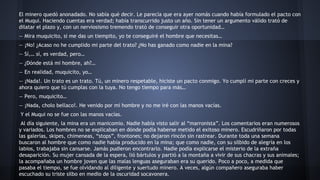 El minero quedó anonadado. No sabía qué decir. Le parecía que era ayer nomás cuando había formulado el pacto con
el Muqui. Haciendo cuentas era verdad; había transcurrido justo un año. Sin tener un argumento válido trató de
dilatar el plazo y, con un nerviosismo tremendo trató de conseguir otra oportunidad…
— Mira muquicito, si me das un tiempito, yo te conseguiré el hombre que necesitas…
— ¡No! ¿Acaso no he cumplido mi parte del trato? ¿No has ganado como nadie en la mina?
— Sí,… sí, es verdad, pero…
— ¿Dónde está mi hombre, ah?…
— En realidad, muquicito, yo…
— ¡Nada!. Un trato es un trato. Tú, un minero respetable, hiciste un pacto conmigo. Yo cumplí mi parte con creces y
ahora quiero que tú cumplas con la tuya. No tengo tiempo para más…
— Pero, muquicito…
— ¡Nada, cholo bellaco!. He venido por mi hombre y no me iré con las manos vacías.
Y el Muqui no se fue con las manos vacías.
Al día siguiente, la mina era un manicomio. Nadie había visto salir al “marronista”. Los comentarios eran numerosos
y variados. Los hombres no se explicaban en dónde podía haberse metido el exitoso minero. Escudriñaron por todas
las galerías, skipes, chimeneas, “stops”, frontones; no dejaron rincón sin rastrear. Durante toda una semana
buscaron al hombre que como nadie había producido en la mina; que como nadie, con su silbido de alegría en los
labios, trabajaba sin cansarse. Jamás pudieron encontrarlo. Nadie podía explicarse el misterio de la extraña
desaparición. Su mujer cansada de la espera, lió bártulos y partió a la montaña a vivir de sus chacras y sus animales;
la acompañaba un hombre joven que las malas lenguas aseguraban era su querido. Poco a poco, a medida que
pasaba el tiempo, se fue olvidando al diligente y suertudo minero. A veces, algún compañero aseguraba haber
escuchado su triste silbo en medio de la oscuridad socavonera.

 