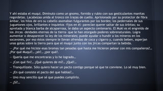 Y ahí estaba el muqui. Diminuto como un gnomo, fornido y rubio con sus gesticulantes manitas
regordetas. Lacabezaa unida al tronco sin trazas de cuello. Aprisionado por su protector de fibra
ámbar, los hilos de oro su cabello asomaban fulgurantes por los bordes; los pedernales de sus
juguetones ojos, brillantes e inquietos -fijos en él- parecían querer saltar de sus órbitas; su
apretada y blanca barba de alcaparrosa, le daba un aspecto centenario. El Muki es el engreído de
los Jircas –deidades eternas de la tierra- que le han otorgado poderes sobrenaturales. Logra
aumentar o desaparecer la ley de los minerales; puede ayudar o hundir a los mineros en los
socavones, por eso éstos siempre le llevan ofrendas de coca y cigarro y, cuando beben, asperjan
unas gotas sobre la tierra para que el muqui junto con los jircas compartan la bebida.
— ¿Por qué me hiciste esas bromas tan pesadas que hasta me hicieron pelear con mis compañeros?…
¿Por qué Muqui?… ¿ah?… ¿por qué?.
— Quería que me encontraras y lo he logrado…
— ¿Con qué fin?… ¿Qué quieres de mí?… ¿Qué?…
— Tranquilízate. Sólo quiero hacer un pacto contigo porque sé que te conviene. Lo sé muy bien.
— ¿En qué consiste el pacto del que hablas?…
— Uno muy sencillo que sé que puedes cumplirlo.
— ¿Sí?…

 
