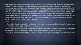 Ante el precio atroz que se vería obligado a cumplir por el bienestar que recibiría, tembló de pies a
cabeza. El minero podía ser de todo, menos un asesino irresponsable; porque el hombre que
entregara se convertiría en una fantasma a las órdenes del Muqui, con una sempiterna condena de
vagar por las galerías mineras. No, no. Todas sus fuerzas se revelaron y casi sin darse cuenta gritó
¡No!. Al instante, el Muqui corriendo como un pato bamboleante, se escabulló por las galerías. Eso
fue todo, pero en ese instante, con un razonamiento que duró lo que el brillo de un relámpago,
como recriminado por todas sus frustraciones acumuladas, consideró que estaba perdiendo todo un
caudal que bien podía sacarle de apuros y, sin pensarlo dos veces, comenzó a llamar al Muqui a
grandes voces. En eso escuchó a sus espaldas.
— ¿Sí?…
— ¡Aceptado, Muqui, aceptado!. No sé cómo o voy hacer, pero acepto. El próximo año, un día como
hoy y en este mismo lugar tendrás a tu hombre.
— Ahora veo que eres sensato e inteligente. No podría ser de otra manera: Eres minero. Habrías sido
un papanatas si por pequeños prejuicios desecharas las riquezas que te ofrezco…
— No, no. El próximo año como hoy, tendrás aquí a un hombre para que hagas con él lo que quieras.

 