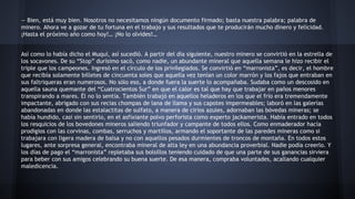 — Bien, está muy bien. Nosotros no necesitamos ningún documento firmado; basta nuestra palabra; palabra de
minero. Ahora ve a gozar de tu fortuna en el trabajo y sus resultados que te producirán mucho dinero y felicidad.
¡Hasta el próximo año como hoy!… ¡No lo olvides!…
Así como lo había dicho el Muqui, así sucedió. A partir del día siguiente, nuestro minero se convirtió en la estrella de
los socavones. De su “Stop” durísimo sacó, como nadie, un abundante mineral que aquella semana le hizo recibir el
triple que los campeones. Ingresó en el círculo de los privilegiados. Se convirtió en “marronista”, es decir, el hombre
que recibía solamente billetes de cincuenta soles que aquella vez tenían un color marrón y los fajos que entraban en
sus faltriqueras eran numerosos. No sólo eso, a donde fuera la suerte lo acompañaba. Sudaba como un descosido en
aquella sauna quemante del “Cuatrocientos Sur” en que el calor es tal que hay que trabajar en paños menores
transpirando a mares. Él no lo sentía. También trabajó en aquellos heladeros en los que el frío era tremendamente
impactante, abrigado con sus recias chompas de lana de llama y sus capotes impermeables; laboró en las galerías
abandonadas en donde las estalactitas de sulfato, a manera de cirios azules, adornaban las bóvedas mineras; se
había hundido, casi sin sentirlo, en el asfixiante polvo perforista como experto jackamerista. Había entrado en todos
los resquicios de los bovedones mineros saliendo triunfador y campante de todos ellos. Como enmaderador hacía
prodigios con las corvinas, combas, serruchos y martillos, armando el soportante de las paredes mineras como si
trabajara con ligera madera de balsa y no con aquellos pesados durmientes de troncos de montaña. En todos estos
lugares, ante sorpresa general, encontraba mineral de alta ley en una abundancia proverbial. Nadie podía creerlo. Y
los días de pago el “marronista” repletaba sus bolsillos teniendo cuidado de que una parte de sus ganancias sirviera
para beber con sus amigos celebrando su buena suerte. De esa manera, compraba voluntades, acallando cualquier
maledicencia.

 