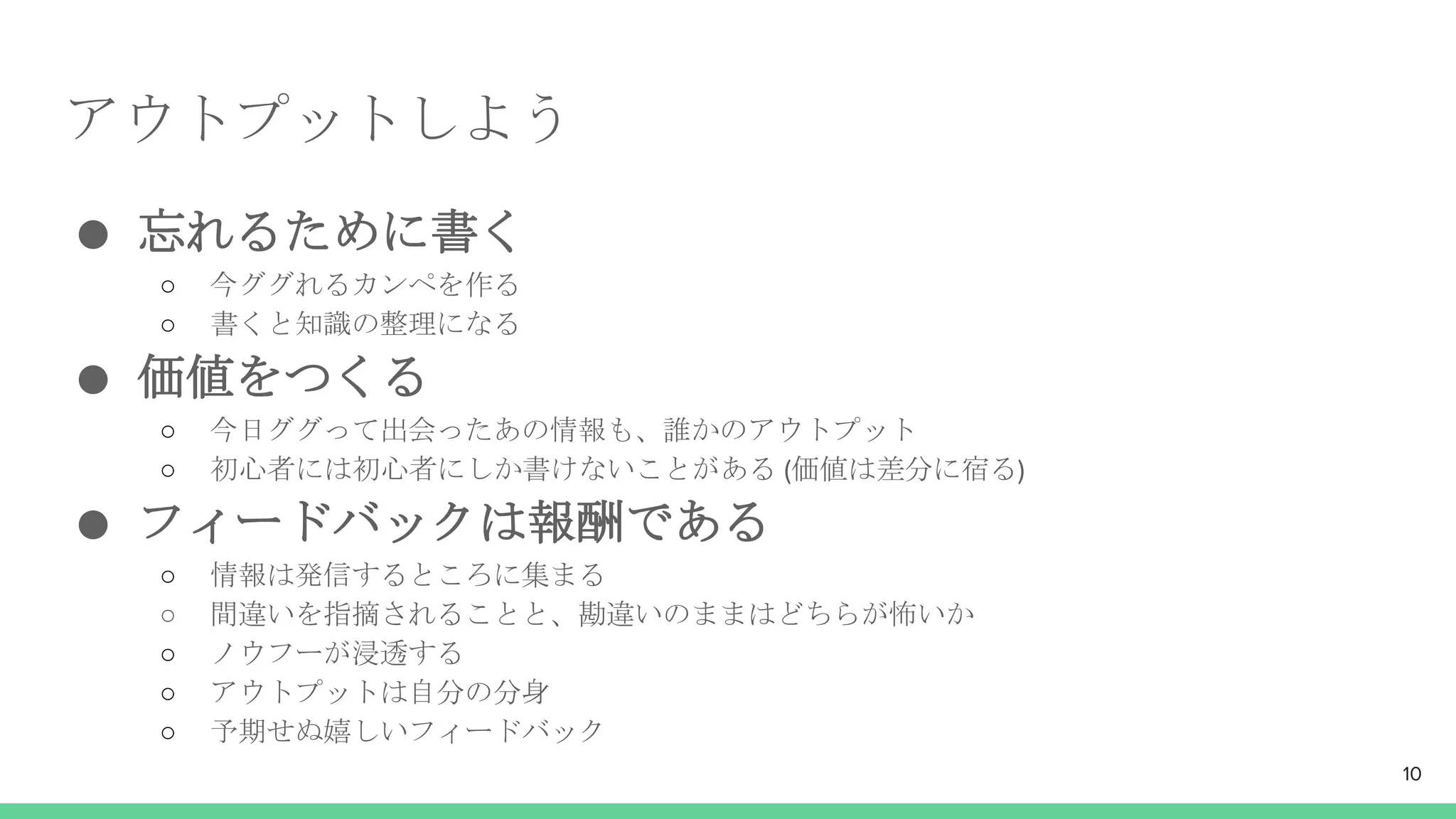 アウトプットしよう
● 忘れるために書く
○ 今ググれるカンペを作る
○ 書くと知識の整理になる
● 価値をつくる
○ 今日ググって出会ったあの情報も、誰かのアウトプット
○ 初心者には初心者にしか書けないことがある (価値は差分に宿る)
● フィードバックは報酬である
○ 情報は発信するところに集まる
○ 間違いを指摘されることと、勘違いのままはどちらが怖いか
○ ノウフーが浸透する
○ アウトプットは自分の分身
○ 予期せぬ嬉しいフィードバック
10
 