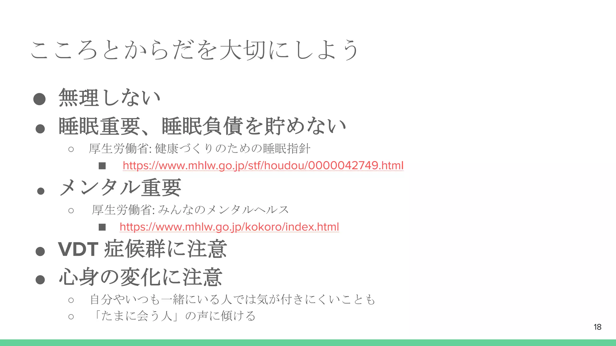 こころとからだを大切にしよう
● 無理しない
● 睡眠重要、睡眠負債を貯めない
○ 厚生労働省: 健康づくりのための睡眠指針
■ https://www.mhlw.go.jp/stf/houdou/0000042749.html
● メンタル重要
○ 厚生労働省: みんなのメンタルヘルス
■ https://www.mhlw.go.jp/kokoro/index.html
● VDT 症候群に注意
● 心身の変化に注意
○ 自分やいつも一緒にいる人では気が付きにくいことも
○ 「たまに会う人」の声に傾ける
18
 