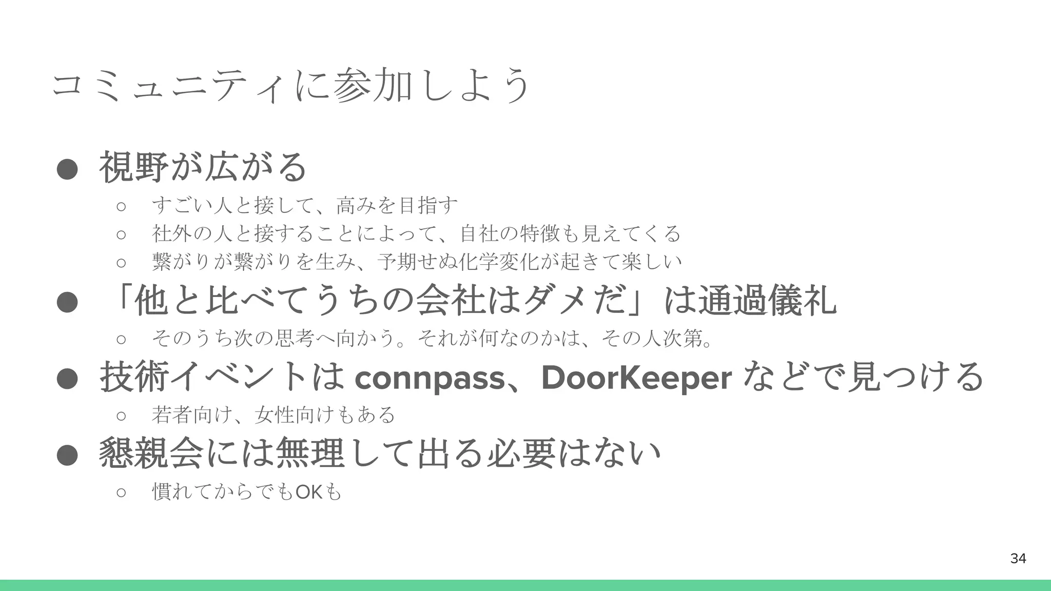 コミュニティに参加しよう
● 視野が広がる
○ すごい人と接して、高みを目指す
○ 社外の人と接することによって、自社の特徴も見えてくる
○ 繋がりが繋がりを生み、予期せぬ化学変化が起きて楽しい
● 「他と比べてうちの会社はダメだ」は通過儀礼
○ そのうち次の思考へ向かう。それが何なのかは、その人次第。
● 技術イベントは connpass、DoorKeeper などで見つける
○ 若者向け、女性向けもある
● 懇親会には無理して出る必要はない
○ 慣れてからでもOKも
34
 