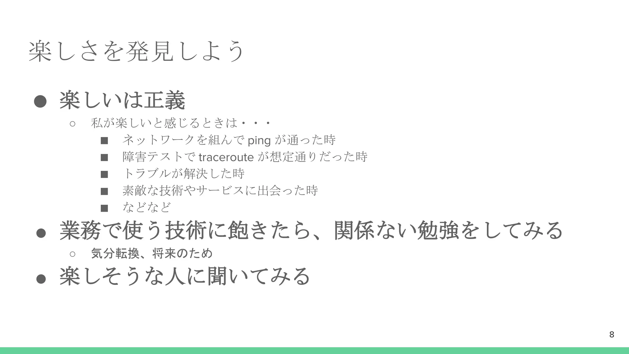 楽しさを発見しよう
● 楽しいは正義
○ 私が楽しいと感じるときは・・・
■ ネットワークを組んで ping が通った時
■ 障害テストで traceroute が想定通りだった時
■ トラブルが解決した時
■ 素敵な技術やサービスに出会った時
■ などなど
● 業務で使う技術に飽きたら、関係ない勉強をしてみる
○ 気分転換、将来のため
● 楽しそうな人に聞いてみる
8
 