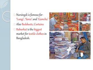 Narsingdi is famous for 
‘Lungi’, ‘Saree’ and ‘Gamcha’ 
Also Bedsheets, Curtains 
Baburhat is the biggest 
market for textile clothes in 
Bangladesh. 
 