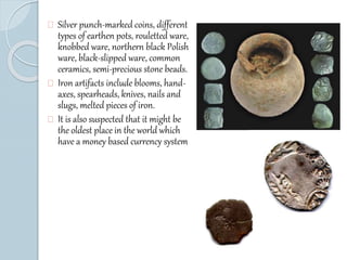 Silver punch-marked coins, different 
types of earthen pots, rouletted ware, 
knobbed ware, northern black Polish 
ware, black-slipped ware, common 
ceramics, semi-precious stone beads. 
Iron artifacts include blooms, hand-axes, 
spearheads, knives, nails and 
slugs, melted pieces of iron. 
It is also suspected that it might be 
the oldest place in the world which 
have a money based currency system 
 