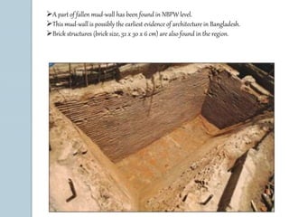 A part of fallen mud-wall has been found in NBPW level. 
This mud-wall is possibly the earliest evidence of architecture in Bangladesh. 
Brick structures (brick size, 32 x 30 x 6 cm) are also found in the region. 
 