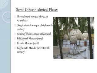 Some Other historical Places 
Three domed mosque of 1524 at 
Ashrafpur 
Single domed mosque of eighteenth 
century 
Tomb of Shah Monsur at Kumardi 
Bibi Joynab Mosque (1719) 
Parulia Mosque (1716) 
Raghunath Mandir (seventeenth 
century) 
 