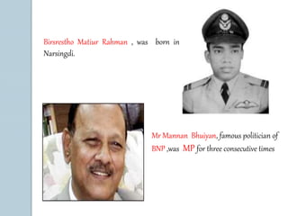 Birsrestho Matiur Rahman , was born in 
Narsingdi. 
Mr Mannan Bhuiyan, famous politician of 
BNP ,was MP for three consecutive times 
 